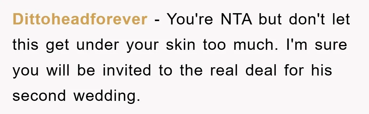 Dittoheadforever − You're NTA but don't let this get under your skin too much. I'm sure you will be invited to the real deal for his second wedding.