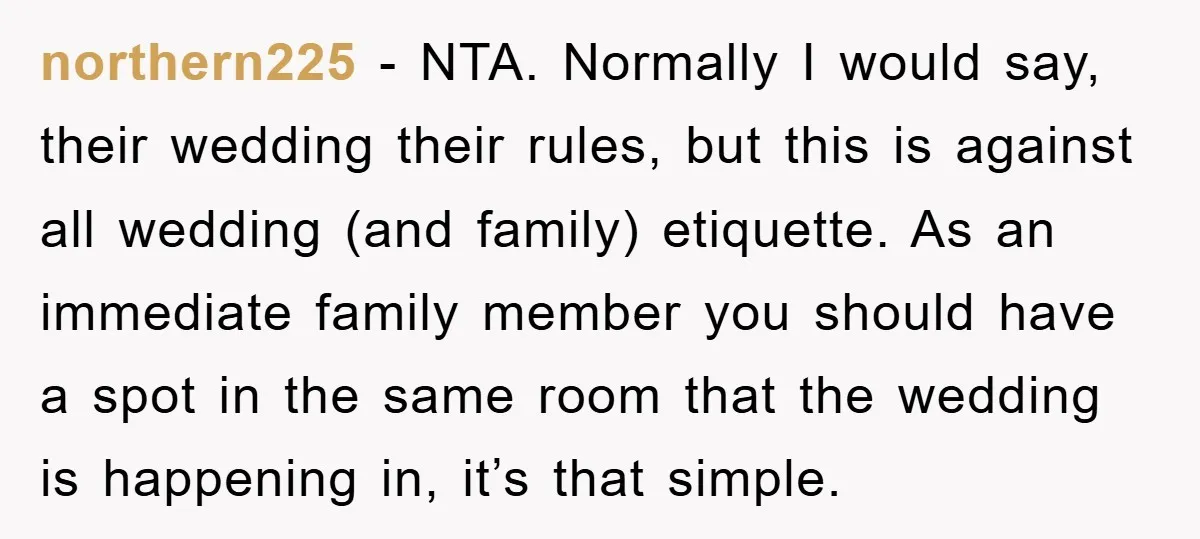 northern225 − NTA. Normally I would say, their wedding their rules, but this is against all wedding (and family) etiquette. As an immediate family member you should have a spot...