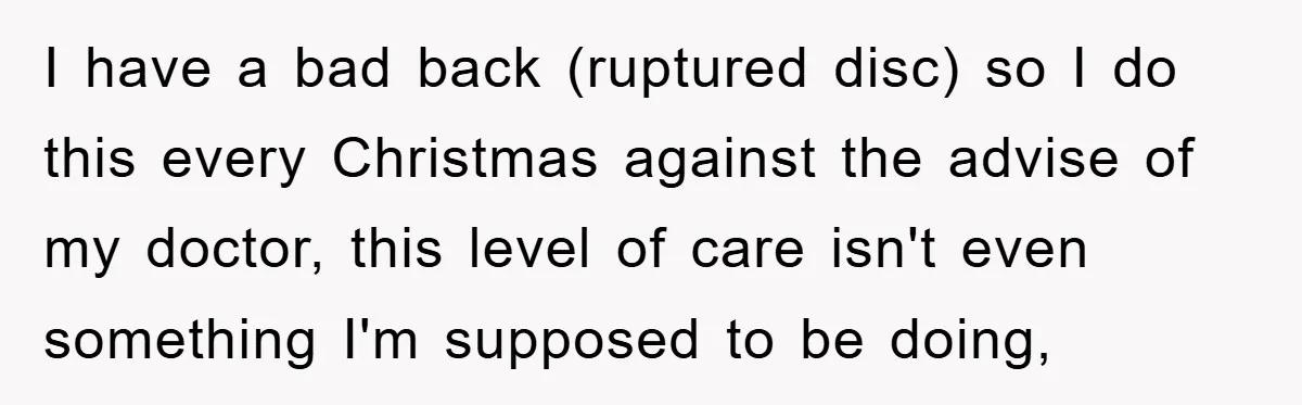 I have a bad back (ruptured disc) so I do this every Christmas against the advise of my doctor, this level of care isn't even something I'm supposed to be...