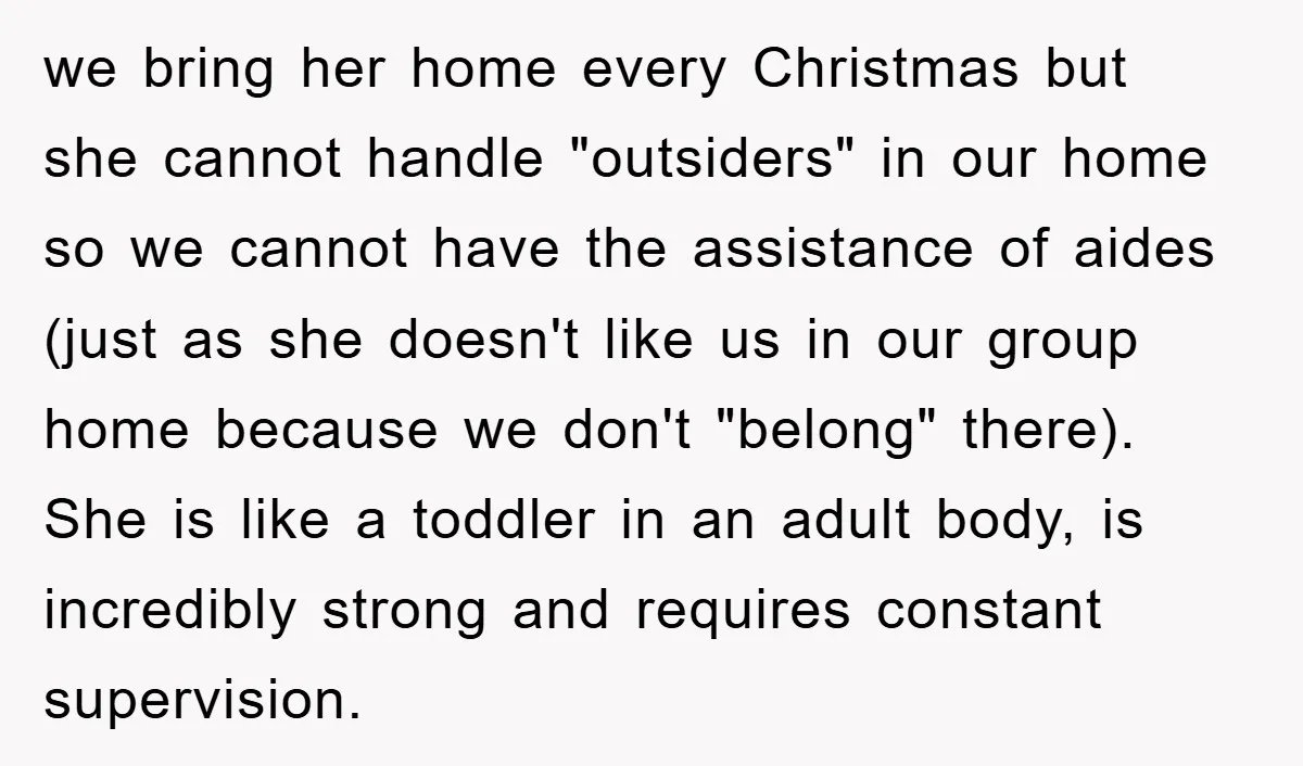 we bring her home every Christmas but she cannot handle "outsiders" in our home so we cannot have the assistance of aides (just as she doesn't like us in our...