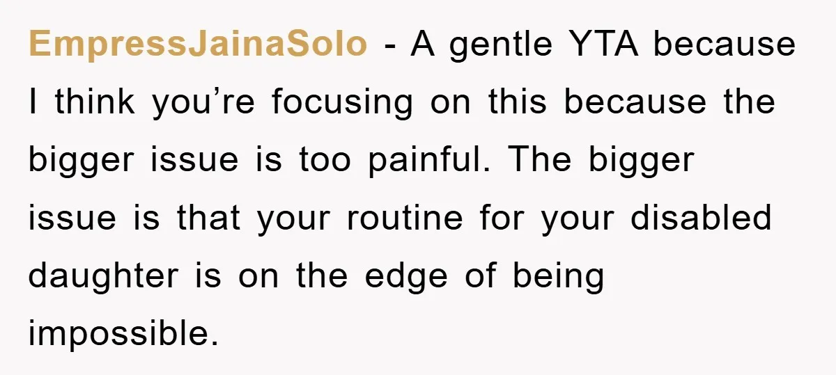 EmpressJainaSolo − A gentle YTA because I think you’re focusing on this because the bigger issue is too painful. The bigger issue is that your routine for your disabled daughter...
