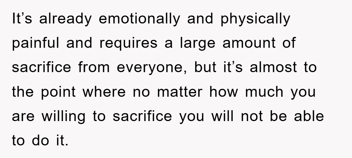It’s already emotionally and physically painful and requires a large amount of sacrifice from everyone, but it’s almost to the point where no matter how much you are willing to...