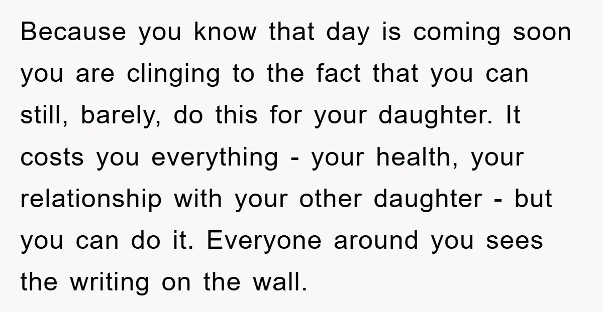 Because you know that day is coming soon you are clinging to the fact that you can still, barely, do this for your daughter. It costs you everything - your...