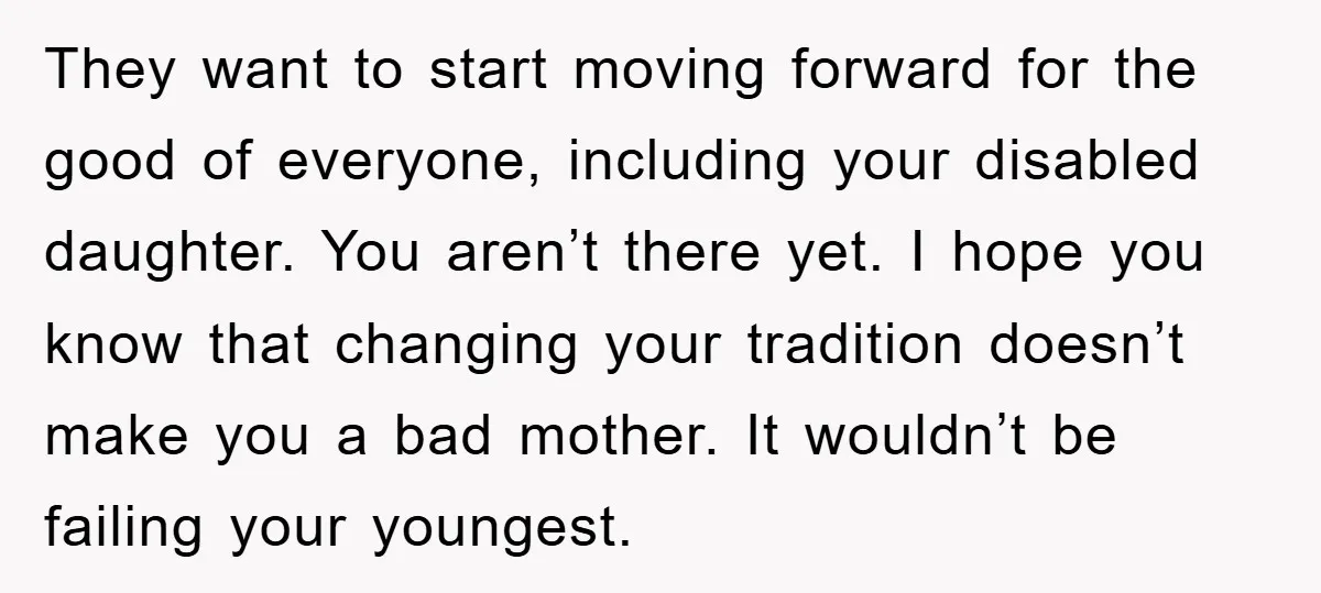They want to start moving forward for the good of everyone, including your disabled daughter. You aren’t there yet. I hope you know that changing your tradition doesn’t make you...