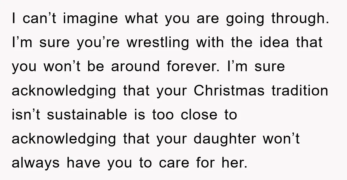 I can’t imagine what you are going through. I’m sure you’re wrestling with the idea that you won’t be around forever. I’m sure acknowledging that your Christmas tradition isn’t sustainable...