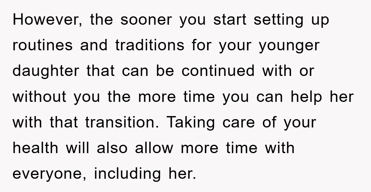 However, the sooner you start setting up routines and traditions for your younger daughter that can be continued with or without you the more time you can help her with...