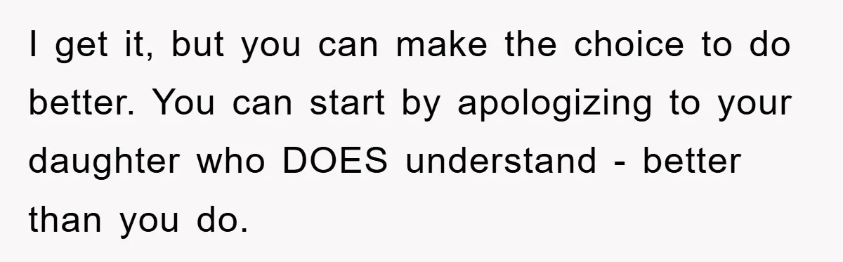 I get it, but you can make the choice to do better. You can start by apologizing to your daughter who DOES understand - better than you do.