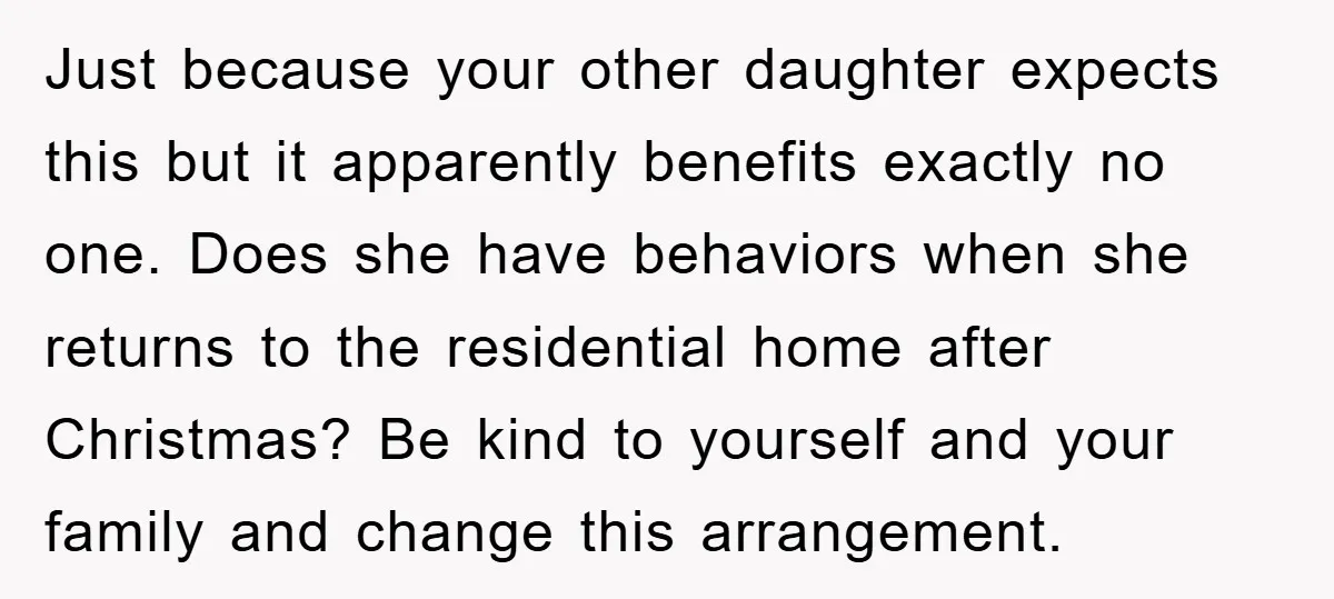 Just because your other daughter expects this but it apparently benefits exactly no one. Does she have behaviors when she returns to the residential home after Christmas? Be kind to...