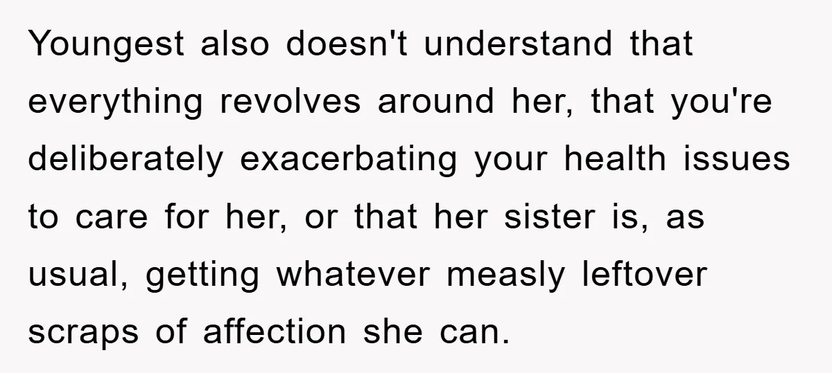 Youngest also doesn't understand that everything revolves around her, that you're deliberately exacerbating your health issues to care for her, or that her sister is, as usual, getting whatever measly...