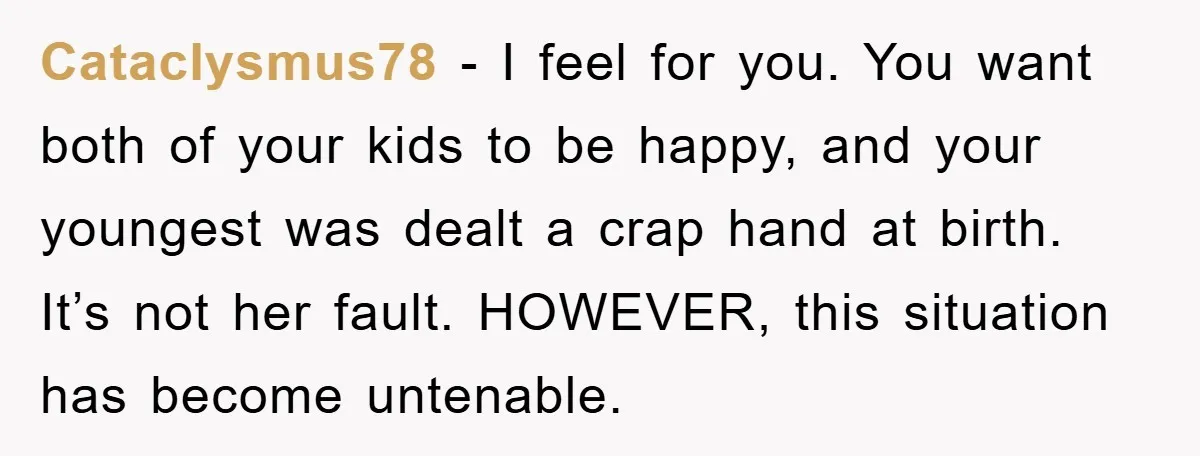 Cataclysmus78 − I feel for you. You want both of your kids to be happy, and your youngest was dealt a crap hand at birth. It’s not her fault. HOWEVER,...