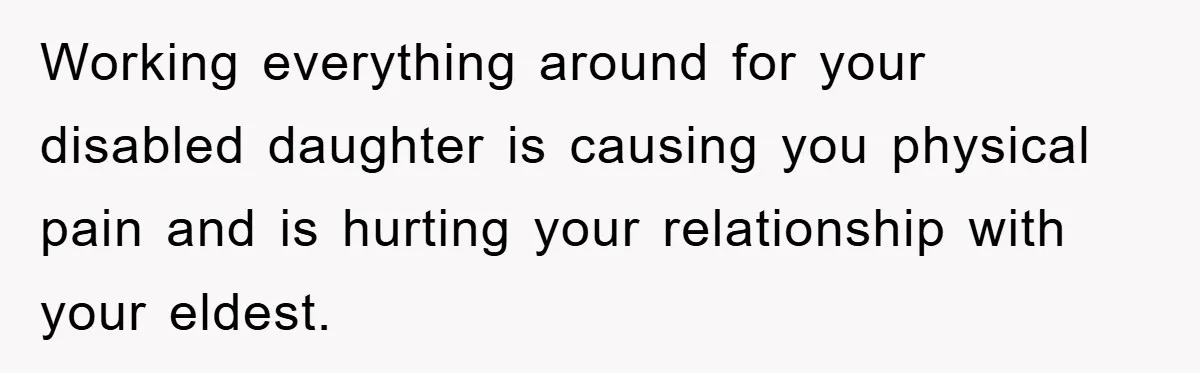 Working everything around for your disabled daughter is causing you physical pain and is hurting your relationship with your eldest.