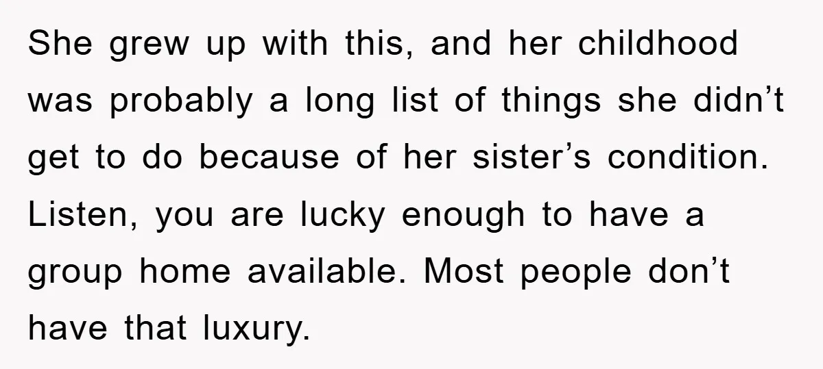 She grew up with this, and her childhood was probably a long list of things she didn’t get to do because of her sister’s condition. Listen, you are lucky enough...