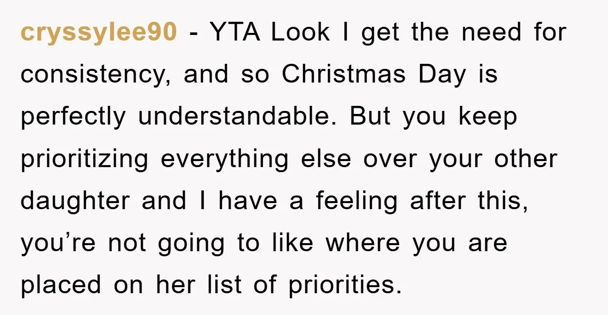 cryssylee90 − YTA Look I get the need for consistency, and so Christmas Day is perfectly understandable. But you keep prioritizing everything else over your other daughter and I have...
