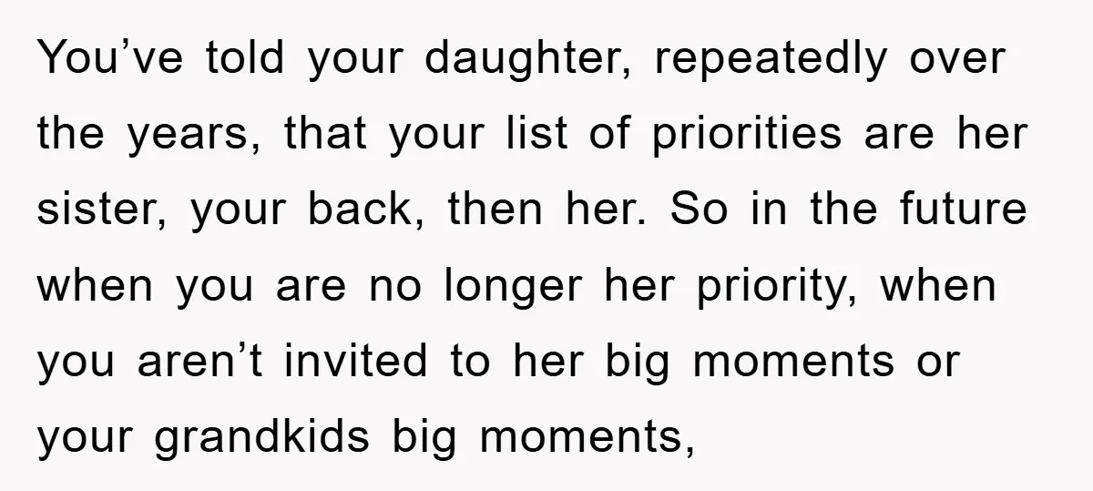 You’ve told your daughter, repeatedly over the years, that your list of priorities are her sister, your back, then her. So in the future when you are no longer her...