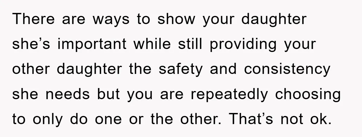 There are ways to show your daughter she’s important while still providing your other daughter the safety and consistency she needs but you are repeatedly choosing to only do one...