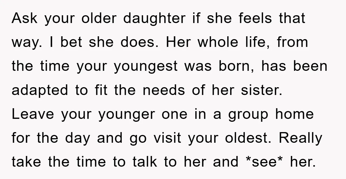 Ask your older daughter if she feels that way. I bet she does. Her whole life, from the time your youngest was born, has been adapted to fit the needs...