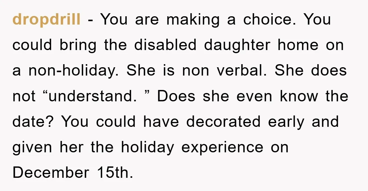 dropdrill − You are making a choice. You could bring the disabled daughter home on a non-holiday. She is non verbal. She does not “understand. ” Does she even know...