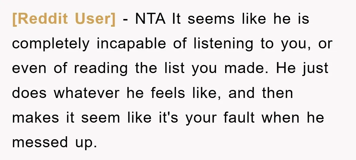 [Reddit User] − NTA It seems like he is completely incapable of listening to you, or even of reading the list you made. He just does whatever he feels like,...