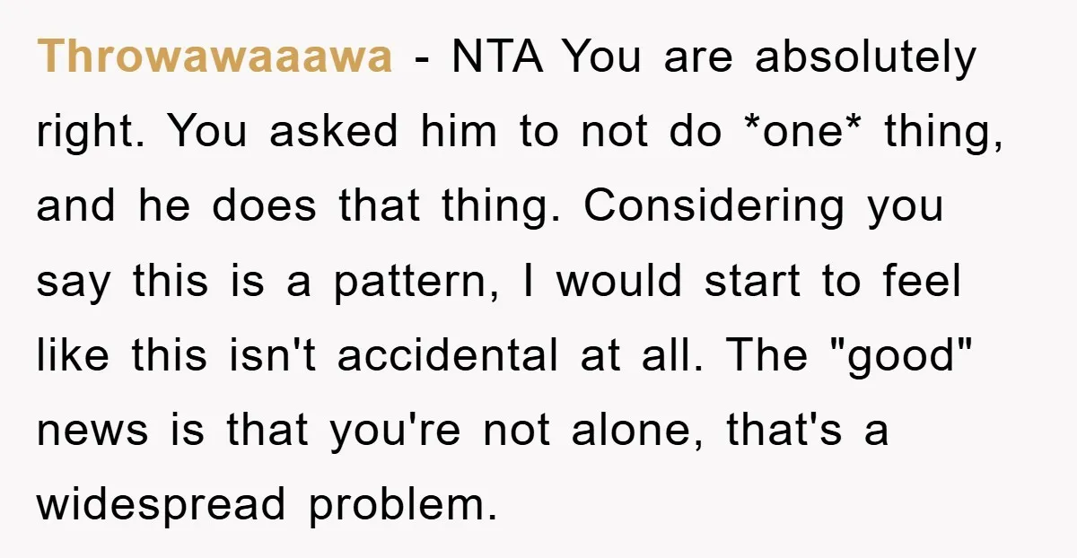 Throwawaaawa − NTA You are absolutely right. You asked him to not do *one* thing, and he does that thing. Considering you say this is a pattern, I would start...
