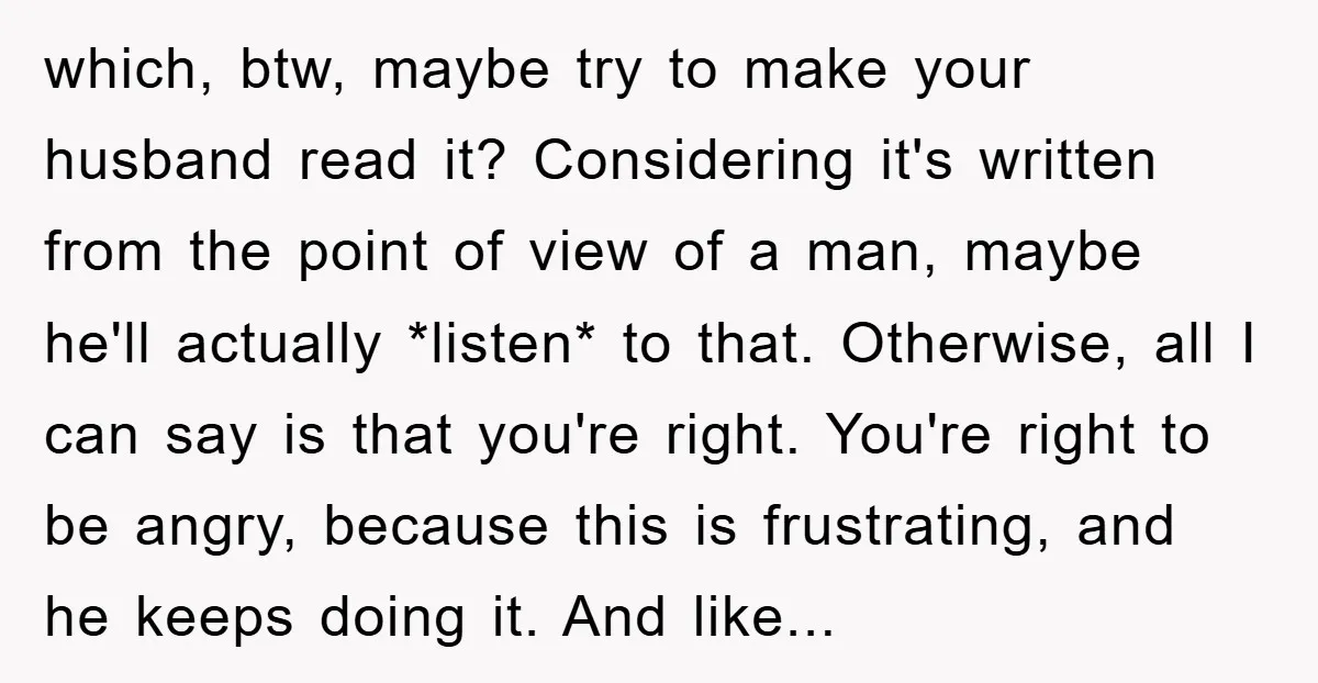 which, btw, maybe try to make your husband read it? Considering it's written from the point of view of a man, maybe he'll actually *listen* to that. Otherwise, all I...