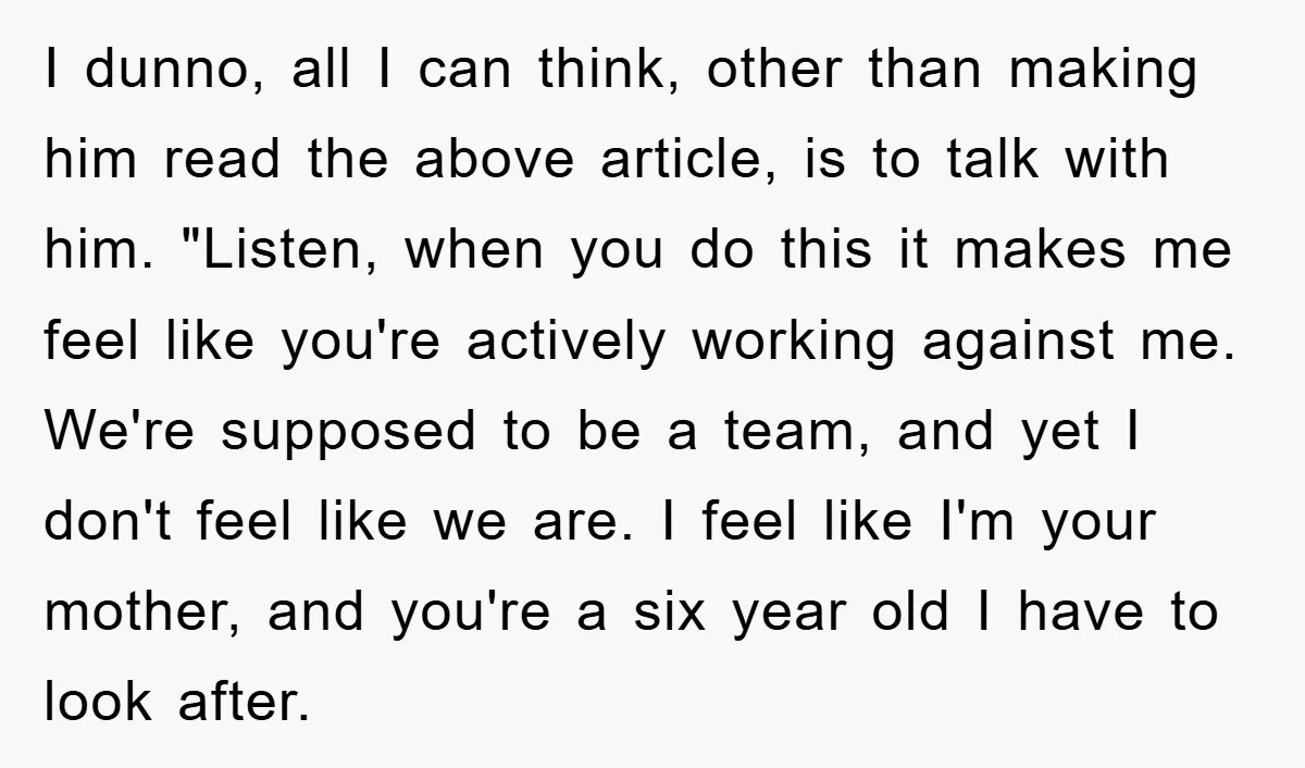 I dunno, all I can think, other than making him read the above article, is to talk with him. "Listen, when you do this it makes me feel like you're...