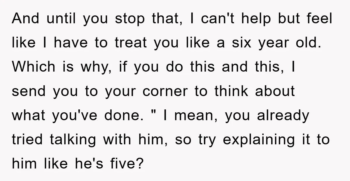 And until you stop that, I can't help but feel like I have to treat you like a six year old. Which is why, if you do this and this,...