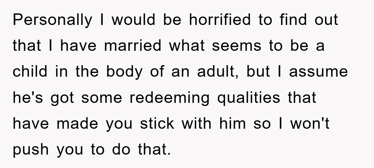 Personally I would be horrified to find out that I have married what seems to be a child in the body of an adult, but I assume he's got some...