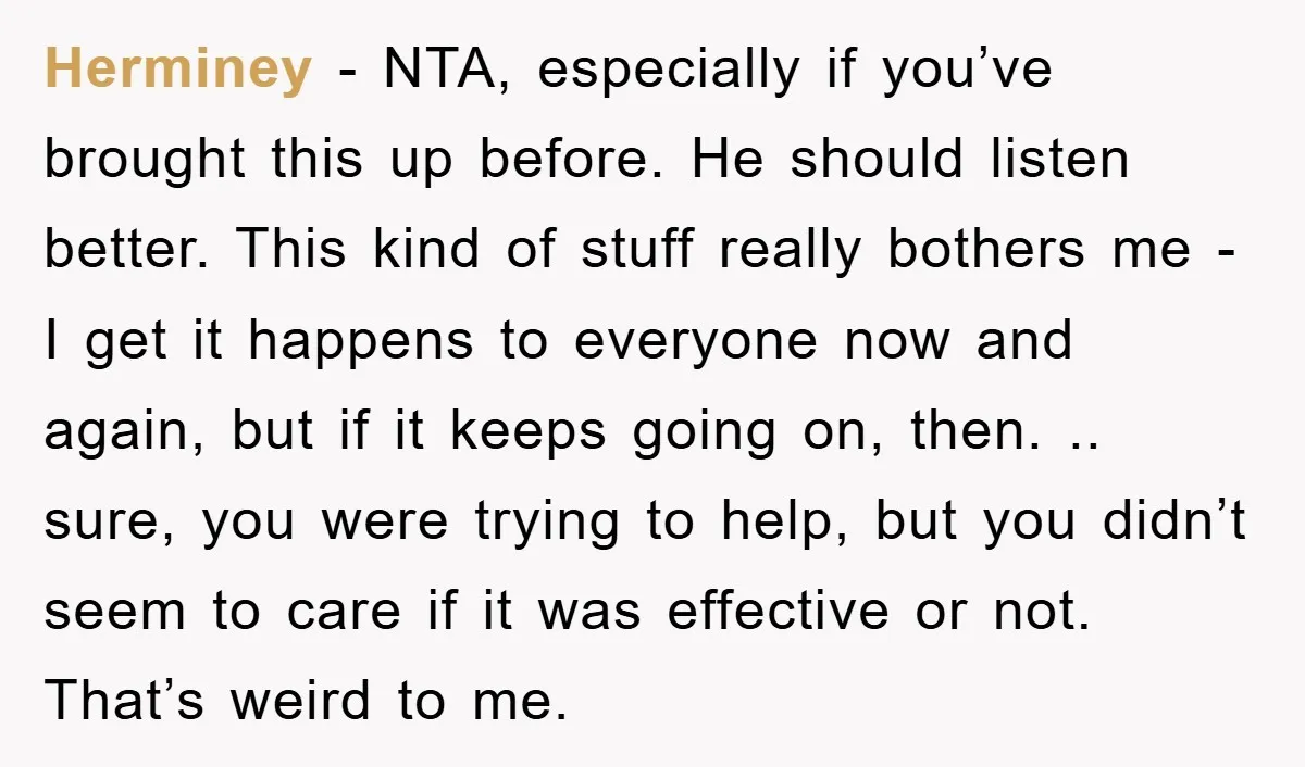 Herminey − NTA, especially if you’ve brought this up before. He should listen better. This kind of stuff really bothers me - I get it happens to everyone now and...