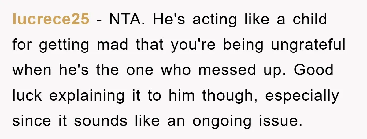 lucrece25 − NTA. He's acting like a child for getting mad that you're being ungrateful when he's the one who messed up. Good luck explaining it to him though, especially...
