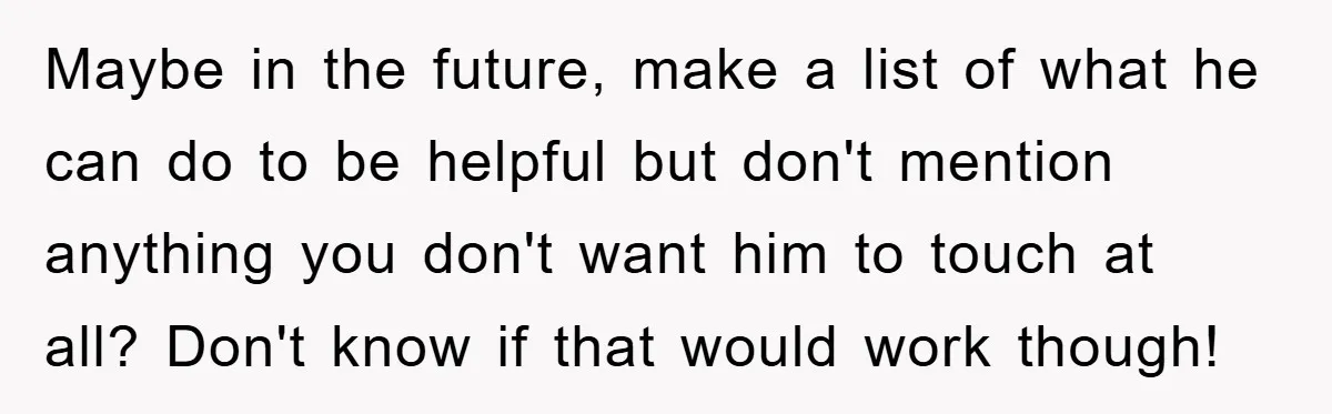 Maybe in the future, make a list of what he can do to be helpful but don't mention anything you don't want him to touch at all? Don't know if...