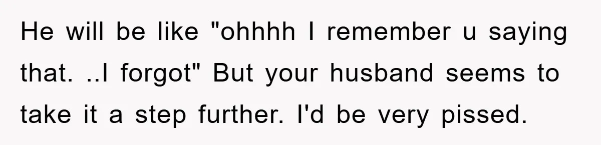 He will be like "ohhhh I remember u saying that. ..I forgot" But your husband seems to take it a step further. I'd be very pissed.