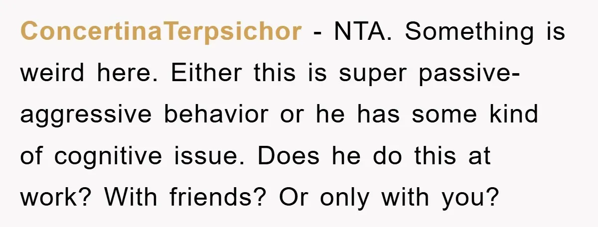 ConcertinaTerpsichor − NTA. Something is weird here. Either this is super passive-aggressive behavior or he has some kind of cognitive issue. Does he do this at work? With friends? Or...