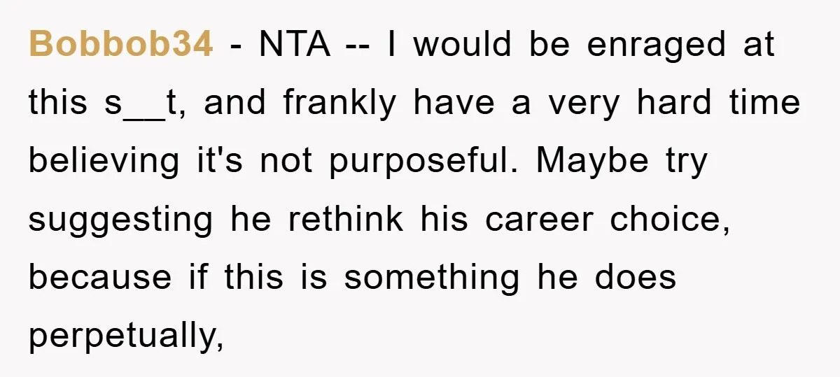 Bobbob34 − NTA -- I would be enraged at this s__t, and frankly have a very hard time believing it's not purposeful. Maybe try suggesting he rethink his career choice,...