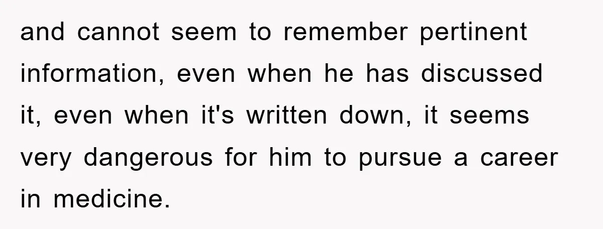 and cannot seem to remember pertinent information, even when he has discussed it, even when it's written down, it seems very dangerous for him to pursue a career in medicine.