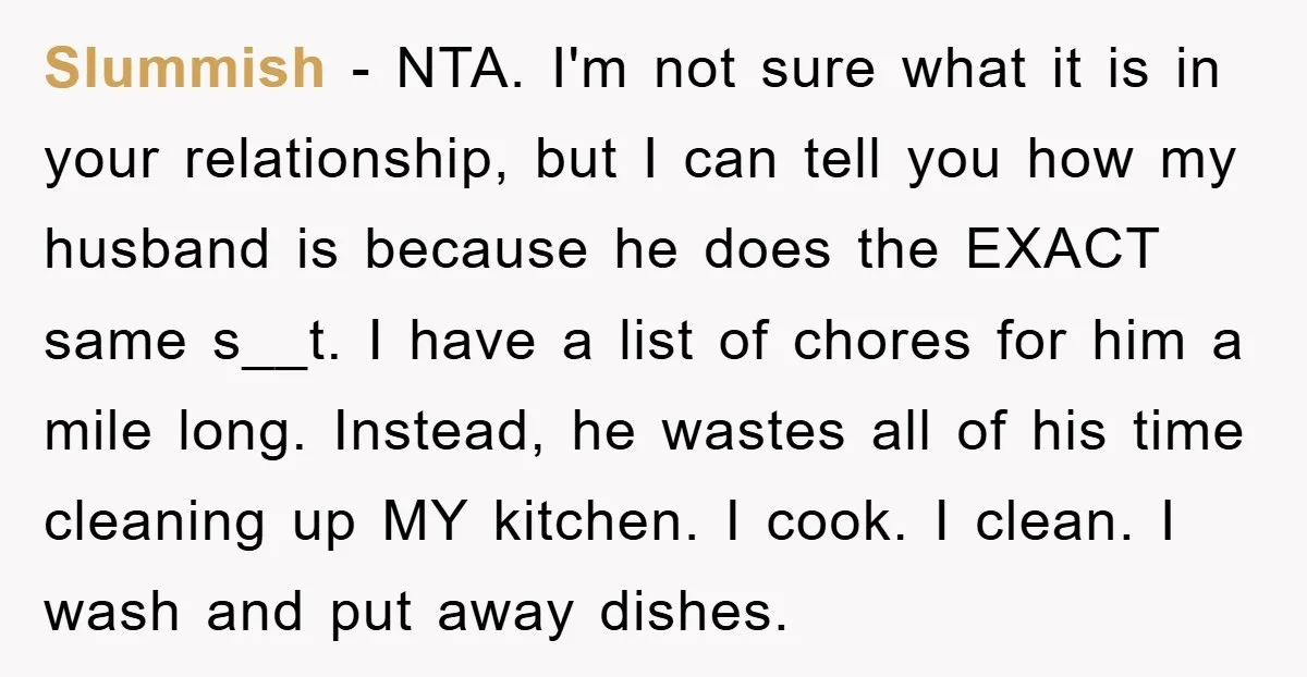 Slummish − NTA. I'm not sure what it is in your relationship, but I can tell you how my husband is because he does the EXACT same s__t. I have...