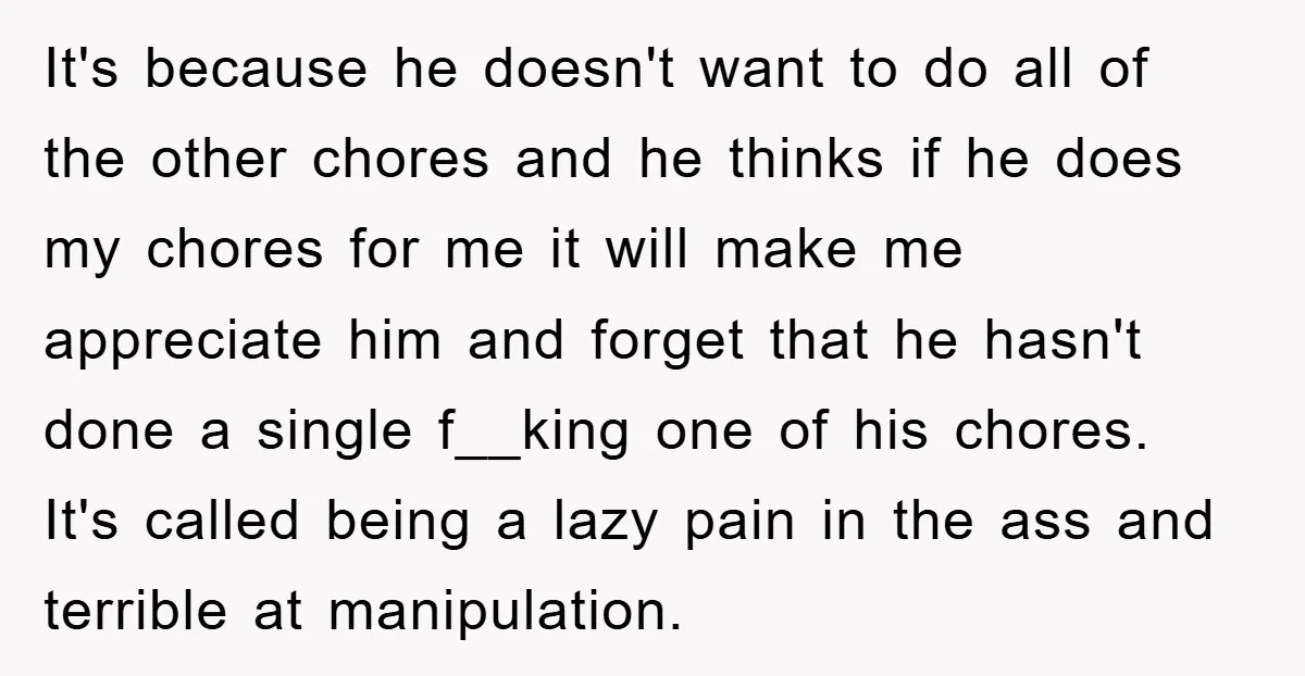 It's because he doesn't want to do all of the other chores and he thinks if he does my chores for me it will make me appreciate him and forget...