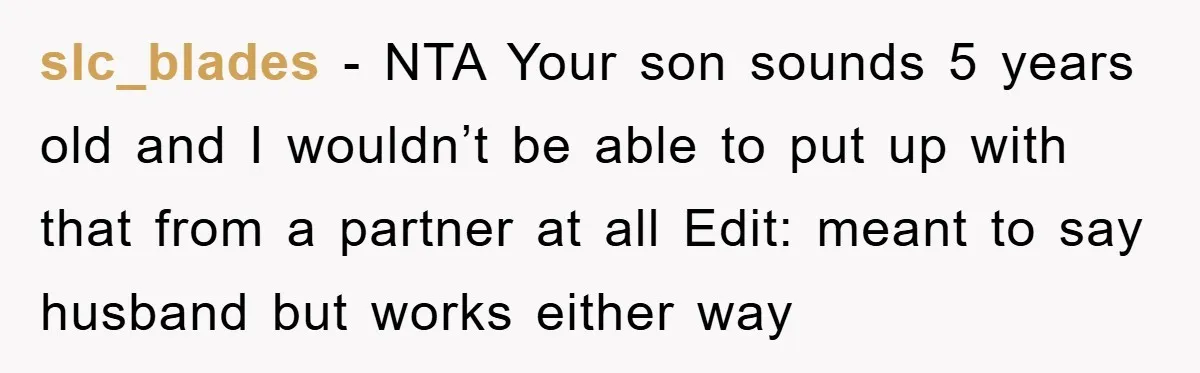 slc_blades − NTA Your son sounds 5 years old and I wouldn’t be able to put up with that from a partner at all Edit: meant to say husband but...