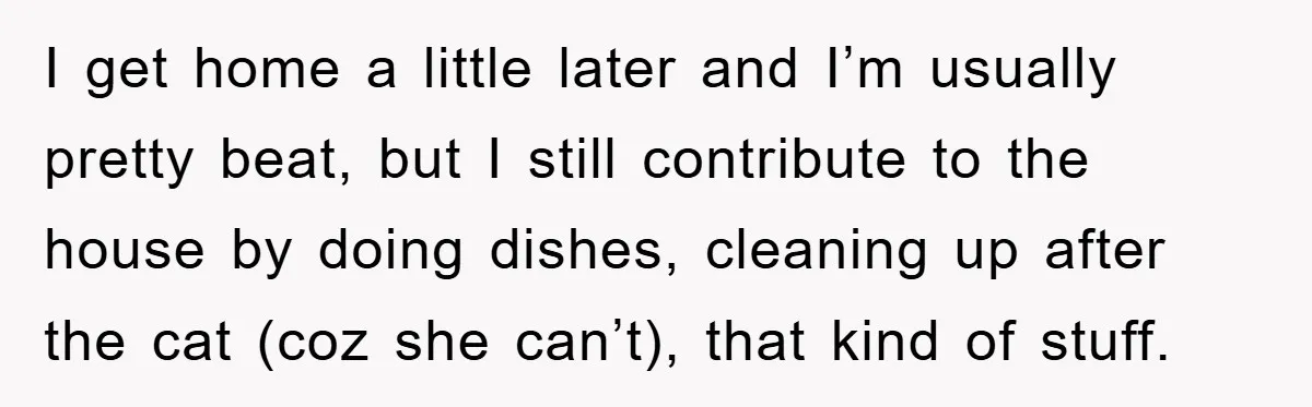 I get home a little later and I’m usually pretty beat, but I still contribute to the house by doing dishes, cleaning up after the cat (coz she can’t), that...