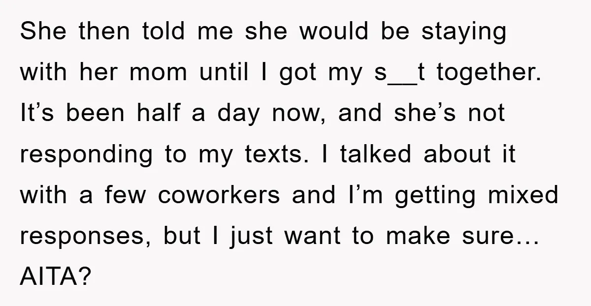 She then told me she would be staying with her mom until I got my s__t together. It’s been half a day now, and she’s not responding to my texts....