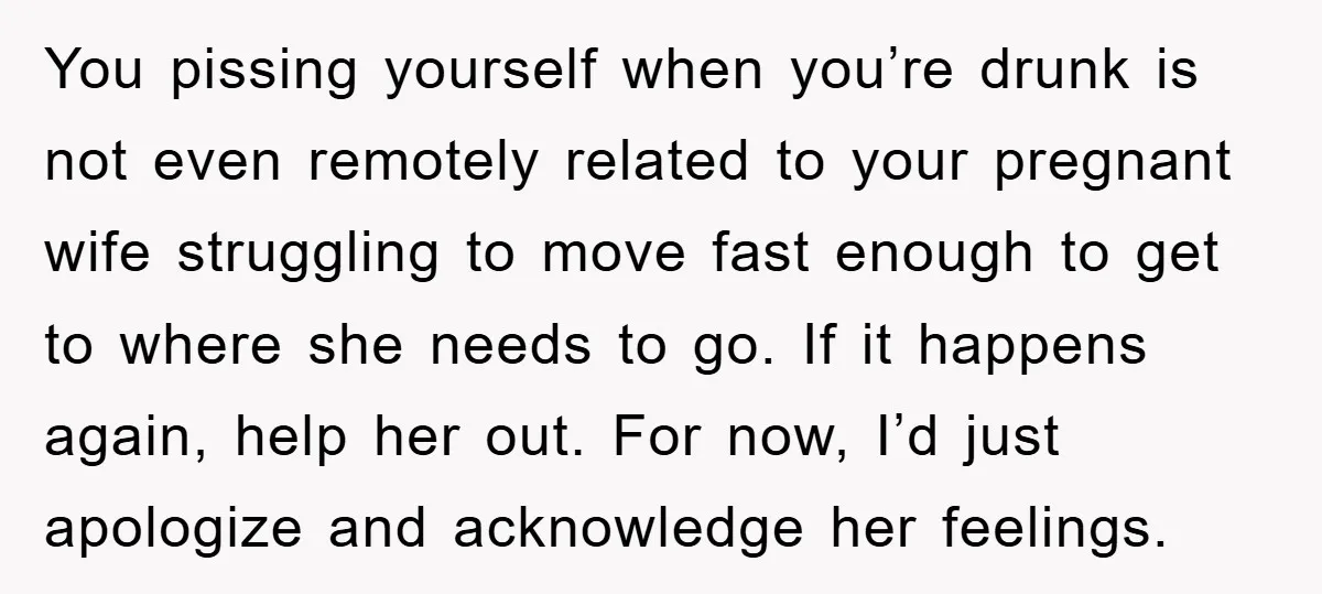 You pissing yourself when you’re drunk is not even remotely related to your pregnant wife struggling to move fast enough to get to where she needs to go. If it...