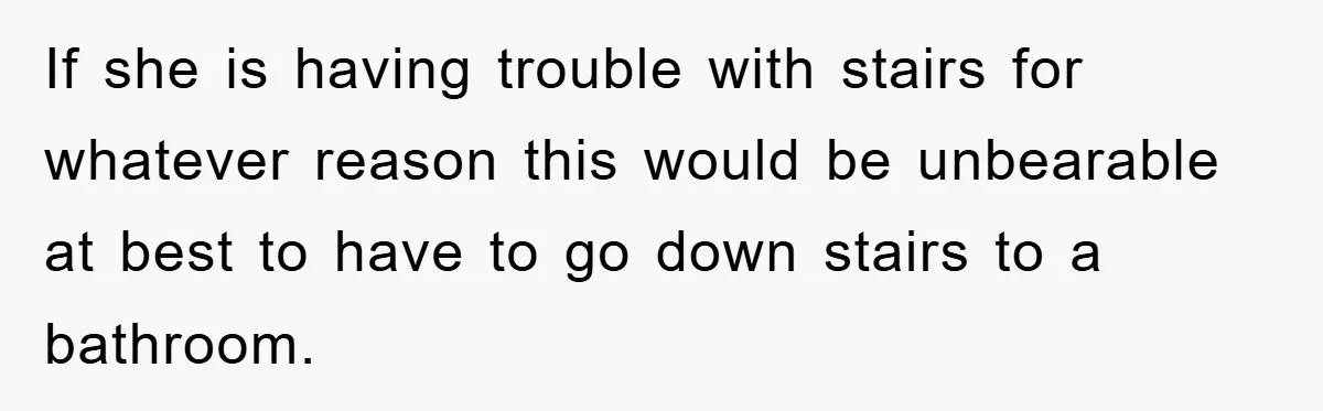 If she is having trouble with stairs for whatever reason this would be unbearable at best to have to go down stairs to a bathroom.