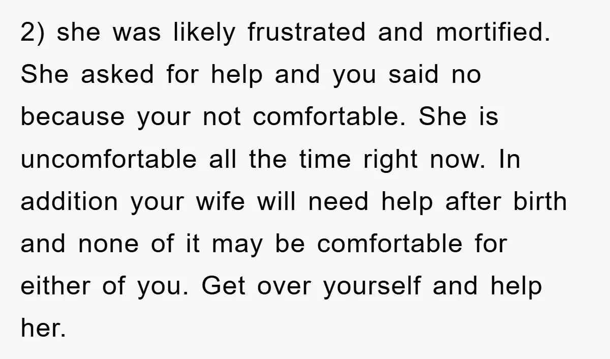 2) she was likely frustrated and mortified. She asked for help and you said no because your not comfortable. She is uncomfortable all the time right now. In addition your...