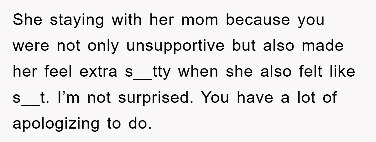 She staying with her mom because you were not only unsupportive but also made her feel extra s__tty when she also felt like s__t. I’m not surprised. You have a...