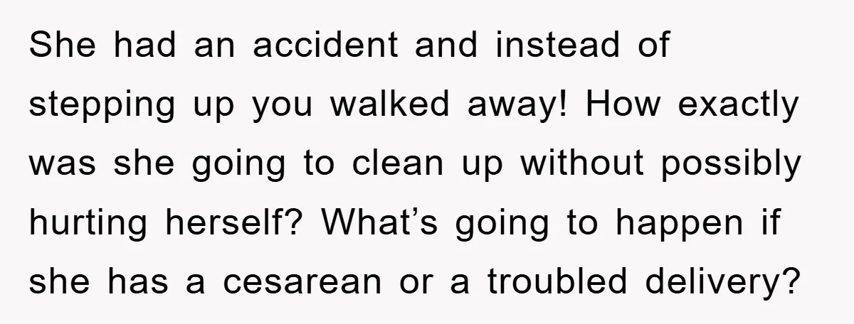 She had an accident and instead of stepping up you walked away! How exactly was she going to clean up without possibly hurting herself? What’s going to happen if she...