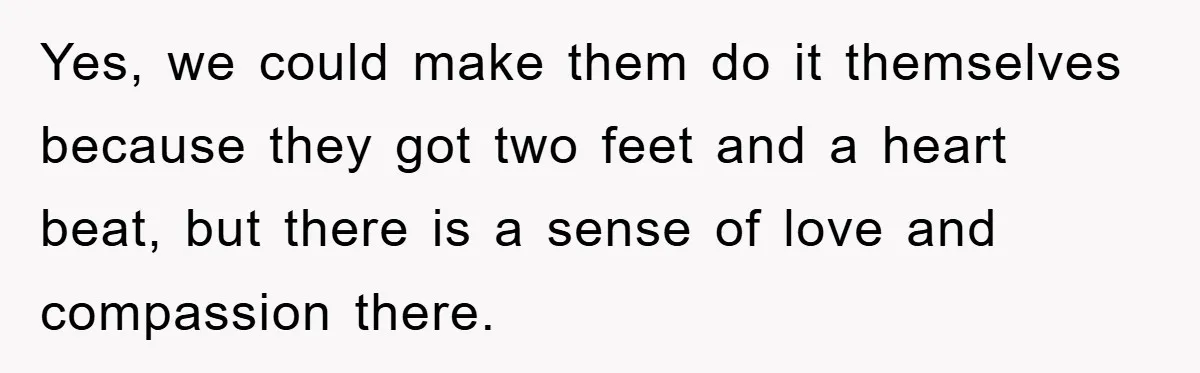 Yes, we could make them do it themselves because they got two feet and a heart beat, but there is a sense of love and compassion there.