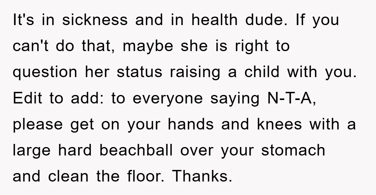 It's in sickness and in health dude. If you can't do that, maybe she is right to question her status raising a child with you. Edit to add: to everyone...