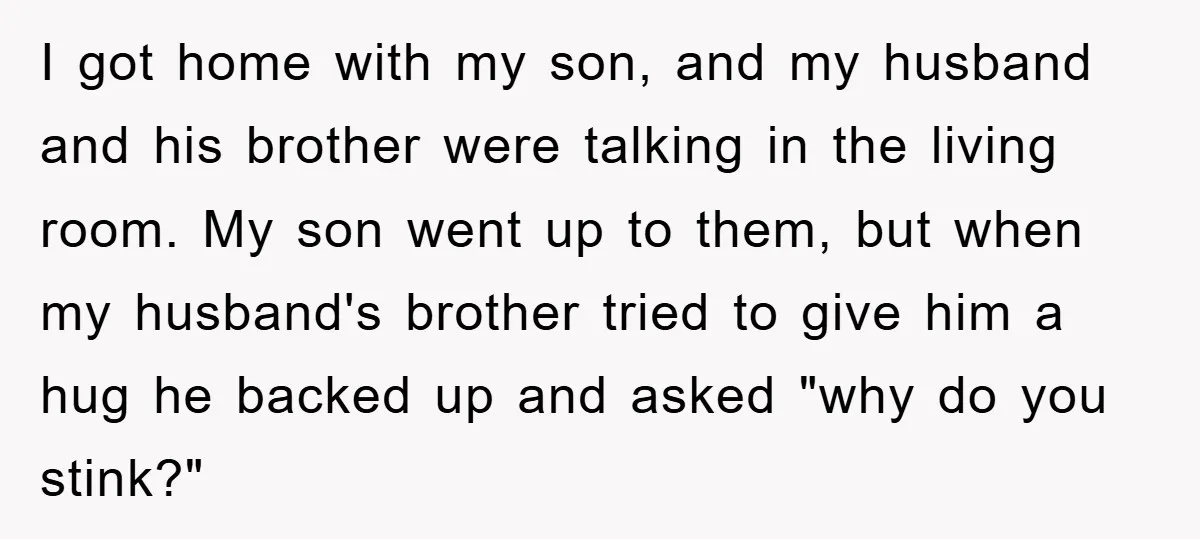 I got home with my son, and my husband and his brother were talking in the living room. My son went up to them, but when my husband's brother tried...