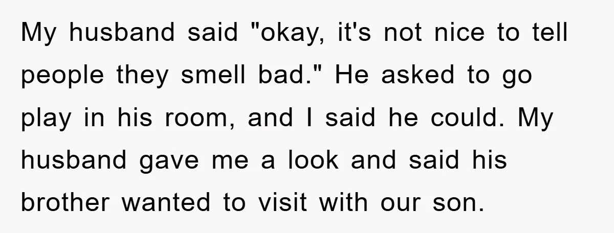 My husband said "okay, it's not nice to tell people they smell bad." He asked to go play in his room, and I said he could. My husband gave me...