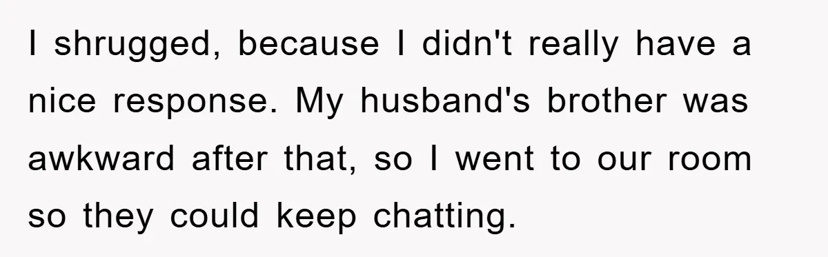 I shrugged, because I didn't really have a nice response. My husband's brother was awkward after that, so I went to our room so they could keep chatting.