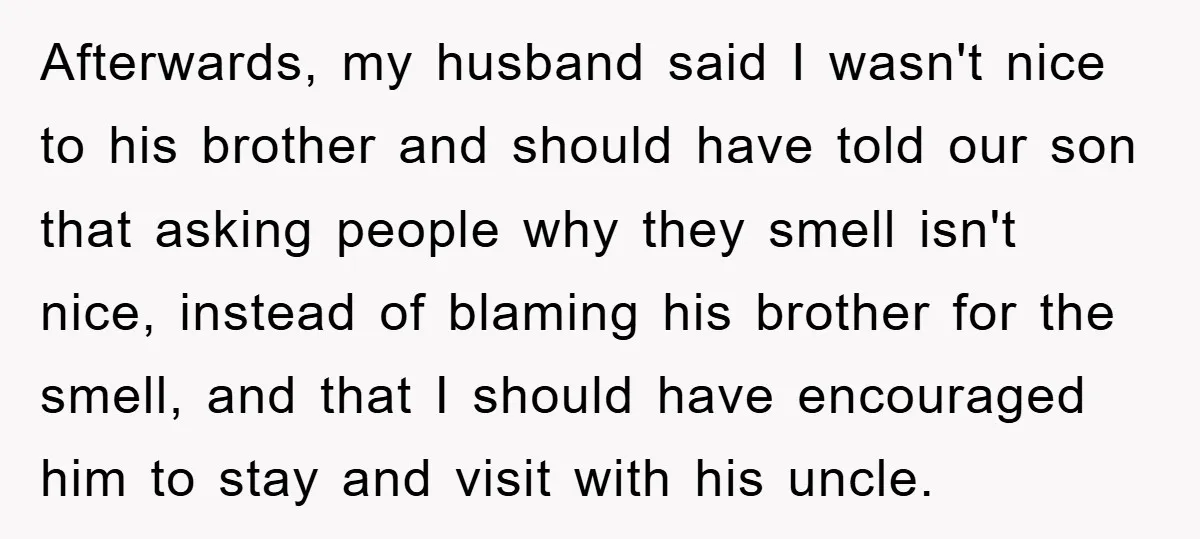 Afterwards, my husband said I wasn't nice to his brother and should have told our son that asking people why they smell isn't nice, instead of blaming his brother for...